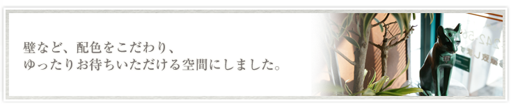 壁など、配色をこだわり、ゆったりお待ちいただける空間にしました。