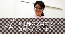 飼い主様の立場に立った診療を心がけます。